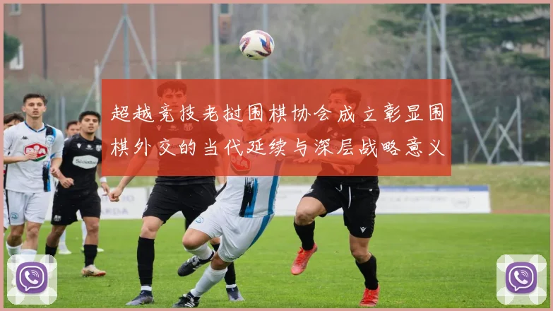 超越竞技老挝围棋协会成立彰显围棋外交的当代延续与深层战略意义