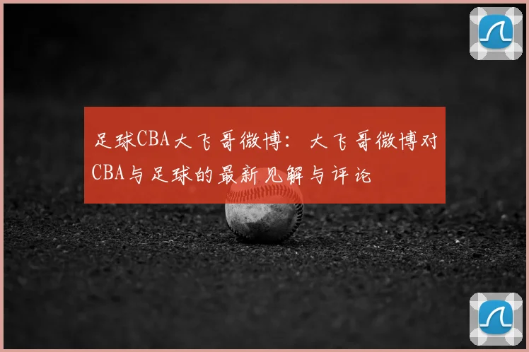 足球CBA大飞哥微博:大飞哥微博对CBA与足球的最新见解与评论